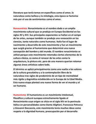 literatura que tenía temas en específicos como el amor, la 
naturaleza como belleza y la mitología, esta época se factoriza 
más por el uso de sentimientos como el amor. 
Renacentista: Renacimiento es el nombre dado a un amplio 
movimiento cultural que se produjo en Europa Occidental en los 
siglos XV y XVI. Sus principales exponentes se hallan en el campo 
de las artes, aunque también se produjo una renovación en las 
ciencias, tanto naturales como humanas. Italia fue el lugar de 
nacimiento y desarrollo de este movimiento y fue un movimiento 
que surgió gracias al humanismo que determinó una nueva 
concepción del hombre y del mundo. El nombre renacimiento se 
utilizó porque este movimiento retomaba ciertos elementos de la 
cultura clásica, es como el renacer de las artes como la 
arquitectura, la pintura etc. pero de una manera querían retomar 
algunas áreas artísticas sobre todo. 
El término se aplicó principalmente como una vuelta a los valores 
de la cultura grecolatina y a la contemplación libre de la 
naturaleza tras siglos de predominio de un tipo de mentalidad 
más rígida y dogmática establecida en la Europa de la Edad Media. 
Esta nueva etapa planteó una nueva forma de ver el mundo y al 
ser humano. 
Humanismo: El humanismo es un movimiento intelectual, 
filosófico y cultural europeo estrechamente ligado al 
Renacimiento cuyo origen se sitúa en el siglo XIV en la península 
Itálica en personalidades como Dante Alighieri, Francesco Petrarca 
y Giovanni Boccaccio, este movimiento tenía muchas ideas como 
respeto a la dignidad humana, preocupación por el desarrollo 
 