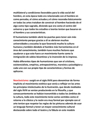 multilateral y condiciones favorables para la vida social del 
hombre, en esta época todo era relacionado con el hombre en 
como pensaba, el cómo actuaba y el cómo razonaba básicamente 
en todas las artes trataban de construir al hombre haciendo de el 
algo como tipo sagrado, diciendo que era como el centro del 
universo y que todos los estudios o teorías tenían que basarse en 
el hombre y sus características. 
El humanismo también abrió las puertas para tener aún más 
conocimiento porque gracias a él se abrieron muchas 
universidades y escuelas lo que favoreció mucho la cultura 
humana y también dándole al hombre más herramientas en el 
área del conocimiento, también tuvo muchos factores que 
ayudaron a que este fuera un movimiento fuerte como la 
inmigración de sabios bizantinos y la invención de la impresa. 
Había diferentes tipos de humanismos que son el cristiano, 
existencialista, empírico, antropocéntrico, marxista y psicológico y 
cada uno con sus propio tipo de características y formas de 
aplicarse. 
Neoclasicismo: surgió en el siglo XVIII para denominar de forma 
implícita al movimiento estético que venía a reflejar en las artes 
los principios intelectuales de la Ilustración, que desde mediados 
del siglo XVIII se venían produciendo en la filosofía, y que 
consecuentemente se habían transmitido a todos los ámbitos de 
la cultura, todo este movimiento tenía varios sentidos como el 
retorno a lo clásico y la razón era muy formal por ejemplo con el 
arte tenían que respetar las reglas de las pinturas además de usar 
un lenguaje formal y tener un mayor conocimiento cultural 
destacando sobre todo el teatro y la fábula en este modelo 
 