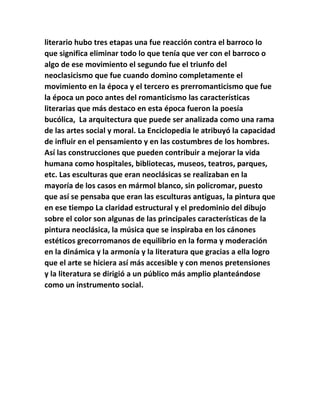 literario hubo tres etapas una fue reacción contra el barroco lo 
que significa eliminar todo lo que tenía que ver con el barroco o 
algo de ese movimiento el segundo fue el triunfo del 
neoclasicismo que fue cuando domino completamente el 
movimiento en la época y el tercero es prerromanticismo que fue 
la época un poco antes del romanticismo las características 
literarias que más destaco en esta época fueron la poesía 
bucólica, La arquitectura que puede ser analizada como una rama 
de las artes social y moral. La Enciclopedia le atribuyó la capacidad 
de influir en el pensamiento y en las costumbres de los hombres. 
Así las construcciones que pueden contribuir a mejorar la vida 
humana como hospitales, bibliotecas, museos, teatros, parques, 
etc. Las esculturas que eran neoclásicas se realizaban en la 
mayoría de los casos en mármol blanco, sin policromar, puesto 
que así se pensaba que eran las esculturas antiguas, la pintura que 
en ese tiempo La claridad estructural y el predominio del dibujo 
sobre el color son algunas de las principales características de la 
pintura neoclásica, la música que se inspiraba en los cánones 
estéticos grecorromanos de equilibrio en la forma y moderación 
en la dinámica y la armonía y la literatura que gracias a ella logro 
que el arte se hiciera así más accesible y con menos pretensiones 
y la literatura se dirigió a un público más amplio planteándose 
como un instrumento social. 
 