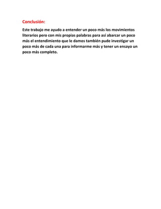 Conclusión: 
Este trabajo me ayudo a entender un poco más los movimientos 
literarios pero con mis propias palabras para así abarcar un poco 
más el entendimiento que le damos también pude investigar un 
poco más de cada una para informarme más y tener un ensayo un 
poco más completo. 
