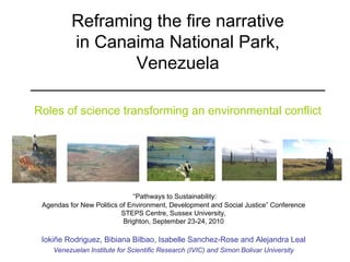 Reframing the fire narrative
          in Canaima National Park,
                 Venezuela
__________________________________
Roles of science transforming an environmental conflict




                              “Pathways to Sustainability:
 Agendas for New Politics of Environment, Development and Social Justice” Conference
                          STEPS Centre, Sussex University,
                           Brighton, September 23-24, 2010

 Iokiñe Rodriguez, Bibiana Bilbao, Isabelle Sanchez-Rose and Alejandra Leal
    Venezuelan Institute for Scientific Research (IVIC) and Simon Bolivar University
 