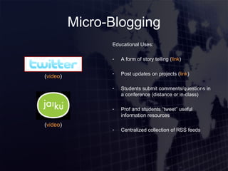 Micro-Blogging Educational Uses: A form of story telling ( link ) Post updates on projects ( link ) Students submit comments/questions in a conference (distance or in-class) Prof and students “tweet” useful information resources Centralized collection of RSS feeds ( video ) ( video ) 