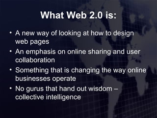 What Web 2.0 is: A new way of looking at how to design web pages An emphasis on online sharing and user collaboration Something that is changing the way online businesses operate No gurus that hand out wisdom – collective intelligence 