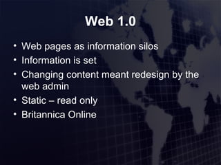 Web 1.0 Web pages as information silos Information is set Changing content meant redesign by the web admin Static – read only Britannica Online 