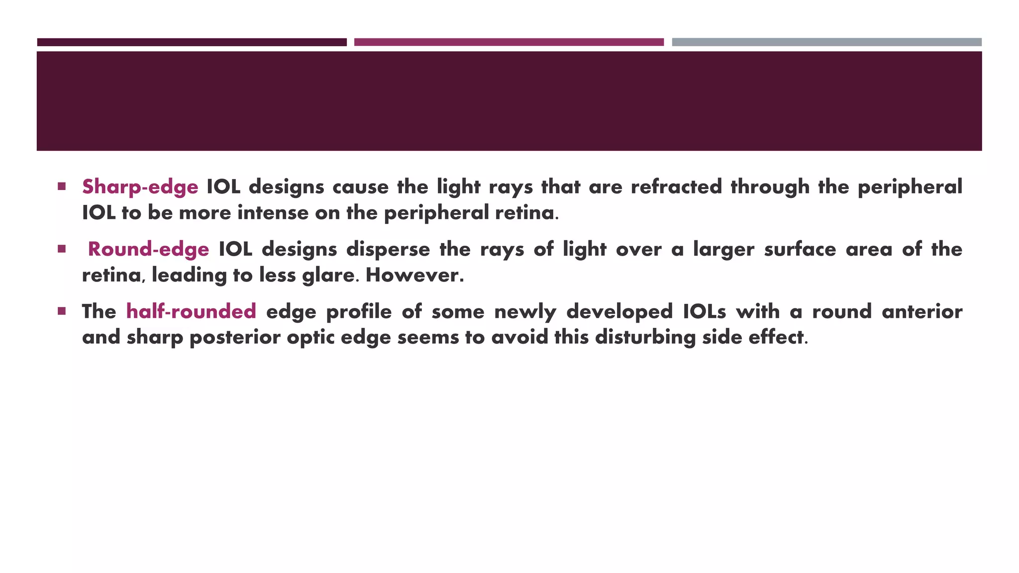  Sharp-edge IOL designs cause the light rays that are refracted through the peripheral
IOL to be more intense on the peripheral retina.
 Round-edge IOL designs disperse the rays of light over a larger surface area of the
retina, leading to less glare. However.
 The half-rounded edge profile of some newly developed IOLs with a round anterior
and sharp posterior optic edge seems to avoid this disturbing side effect.
 