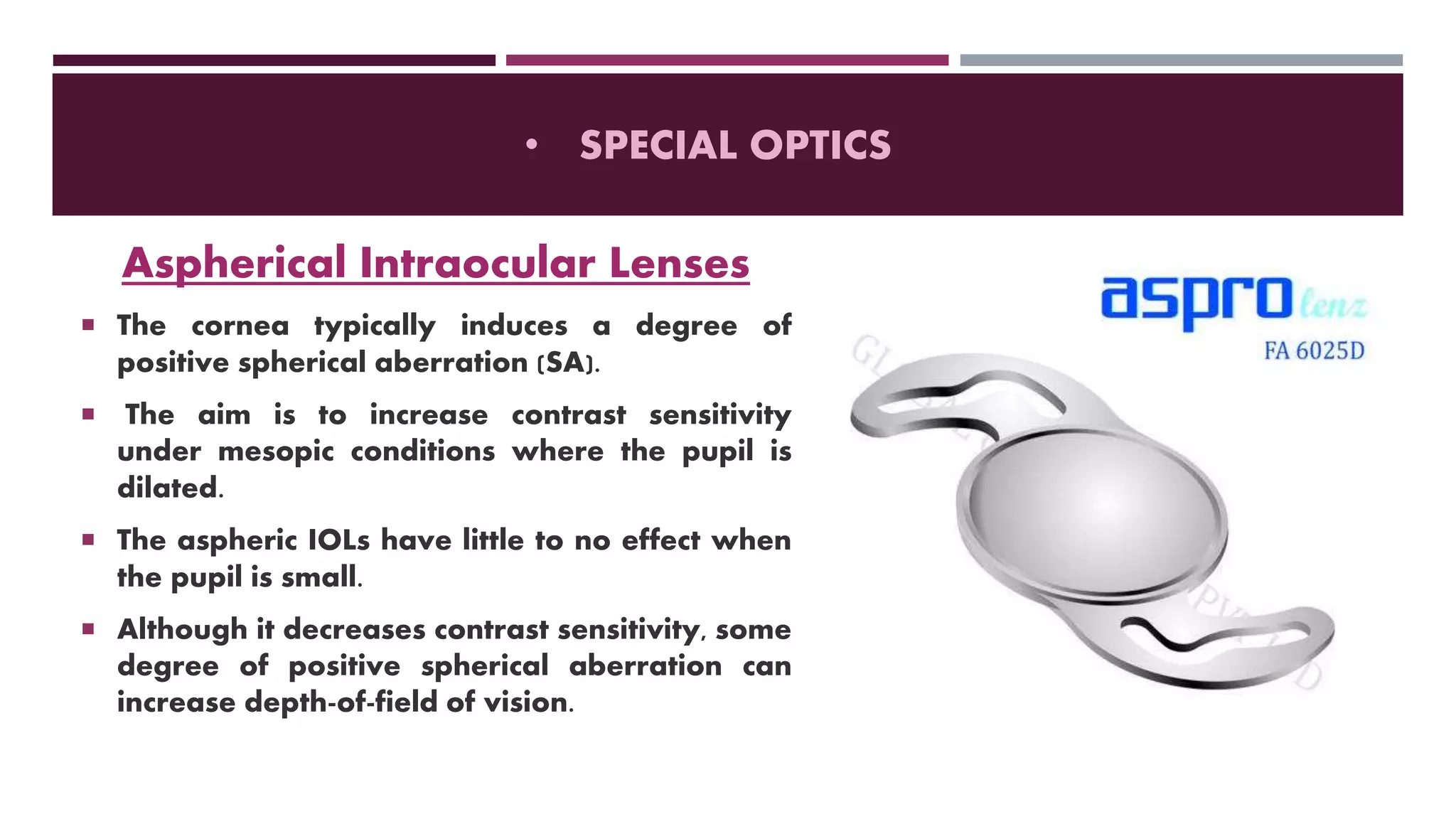 • SPECIAL OPTICS
Aspherical Intraocular Lenses
 The cornea typically induces a degree of
positive spherical aberration (SA).
 The aim is to increase contrast sensitivity
under mesopic conditions where the pupil is
dilated.
 The aspheric IOLs have little to no effect when
the pupil is small.
 Although it decreases contrast sensitivity, some
degree of positive spherical aberration can
increase depth-of-field of vision.
 