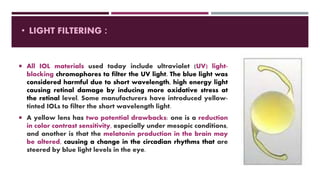  All IOL materials used today include ultraviolet (UV) light-
blocking chromophores to filter the UV light. The blue light was
considered harmful due to short wavelength, high energy light
causing retinal damage by inducing more oxidative stress at
the retinal level. Some manufacturers have introduced yellow-
tinted IOLs to filter the short wavelength light.
 A yellow lens has two potential drawbacks: one is a reduction
in color contrast sensitivity, especially under mesopic conditions,
and another is that the melatonin production in the brain may
be altered, causing a change in the circadian rhythms that are
steered by blue light levels in the eye.
• LIGHT FILTERING :
 