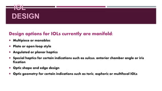 IOL
DESIGN
Design options for IOLs currently are manifold:
 Multipiece or monobloc
 Plate or open-loop style
 Angulated or planar haptics
 Special haptics for certain indications such as sulcus, anterior chamber angle or iris
fixation
 Optic shape and edge design
 Optic geometry for certain indications such as toric, aspheric or multifocal IOLs
 