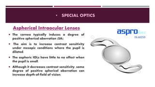• SPECIAL OPTICS
Aspherical Intraocular Lenses
 The cornea typically induces a degree of
positive spherical aberration (SA).
 The aim is to increase contrast sensitivity
under mesopic conditions where the pupil is
dilated.
 The aspheric IOLs have little to no effect when
the pupil is small.
 Although it decreases contrast sensitivity, some
degree of positive spherical aberration can
increase depth-of-field of vision.
 