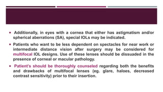  Additionally, in eyes with a cornea that either has astigmatism and/or
spherical aberrations (SA), special IOLs may be indicated.
 Patients who want to be less dependent on spectacles for near work or
intermediate distance vision after surgery may be considered for
multifocal IOL designs. Use of these lenses should be dissuaded in the
presence of corneal or macular pathology.
 Patient’s should be thoroughly counseled regarding both the benefits
and drawbacks of multifocal lenses (eg. glare, haloes, decreased
contrast sensitivity) prior to their insertion.
 