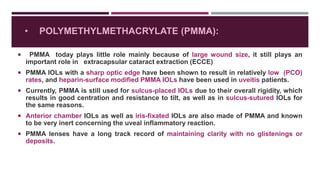 • POLYMETHYLMETHACRYLATE (PMMA):
 PMMA today plays little role mainly because of large wound size, it still plays an
important role in extracapsular cataract extraction (ECCE)
 PMMA IOLs with a sharp optic edge have been shown to result in relatively low (PCO)
rates, and heparin-surface modified PMMA IOLs have been used in uveitis patients.
 Currently, PMMA is still used for sulcus-placed IOLs due to their overall rigidity, which
results in good centration and resistance to tilt, as well as in sulcus-sutured IOLs for
the same reasons.
 Anterior chamber IOLs as well as iris-fixated IOLs are also made of PMMA and known
to be very inert concerning the uveal inflammatory reaction.
 PMMA lenses have a long track record of maintaining clarity with no glistenings or
deposits.
 