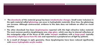  The drawbacks of this material group has been intralenticular changes. Small water inclusions in
the optic material called glistenings can occur in hydrophobic materials. Over time, the glistenings
can increase. Although controversial, evidence to this date does not indicate an effect on visual
function.
 The other drawback has been dysphotopsias reported with this high refractive index material.
The most common positive dysphotopsia was edge glare, which was due to internal reflections at
the rectangular edge of the Acrys of IOL under mesopic conditions with a large pupil, typically
induced by a light source from the side and reported as a peripheral arc of light by patients.
 As a result of changes in optic geometry, these dysphotopsias have been reduced significantly
with newer hydrophobic acrylic models.
 