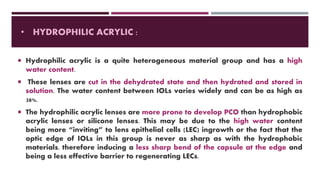 • HYDROPHILIC ACRYLIC :
 Hydrophilic acrylic is a quite heterogeneous material group and has a high
water content.
 These lenses are cut in the dehydrated state and then hydrated and stored in
solution. The water content between IOLs varies widely and can be as high as
38%.
 The hydrophilic acrylic lenses are more prone to develop PCO than hydrophobic
acrylic lenses or silicone lenses. This may be due to the high water content
being more “inviting” to lens epithelial cells (LEC) ingrowth or the fact that the
optic edge of IOLs in this group is never as sharp as with the hydrophobic
materials, therefore inducing a less sharp bend of the capsule at the edge and
being a less effective barrier to regenerating LECs.
 