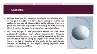 • SILICONE :
 Silicone was the first material available for foldable IOLs.
In the past decade, we have been seeing a continuous
decline in the use of silicone IOLs. While silicone is a very
good IOL material, especially concerning its PCO blocking
effect, it cannot be used for a monobloc open-loop lens.
 This lens design is the preferred choice for use with
preloaded injectors that allow implantation through
incisions smaller than 2.8 mm, which appears to be the
current trend. When using an injector for small incisions,
there is a risk of tearing of the optic at the optic-haptic
junction or kinking of the haptics during injection with
multipiece open-loop IOLs.
 