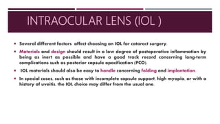 INTRAOCULAR LENS (IOL )
 Several different factors affect choosing an IOL for cataract surgery.
 Materials and design should result in a low degree of postoperative inflammation by
being as inert as possible and have a good track record concerning long-term
complications such as posterior capsule opacification (PCO).
 IOL materials should also be easy to handle concerning folding and implantation.
 In special cases, such as those with incomplete capsule support, high myopia, or with a
history of uveitis, the IOL choice may differ from the usual one.
 