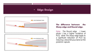 • Edge Design
The difference between the
Sharp edge and Round edge.
Note: The Round edge ( lower
photo ) has a higher incidence of
PCO, while The Sharp edge leads to
a significant reduction of PCO by
inducing a discontinuous bend at the
posterior capsule.
 