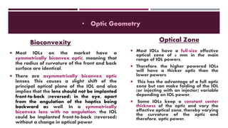  Most IOLs on the market have a
symmetrically biconvex optic, meaning that
the radius of curvature of the front and back
surface are identical.
 There are asymmetrically biconvex optic
lenses, This causes a slight shift of the
principal optical plane of the IOL and also
implies that the lens should not be implanted
front-to-back (reversed) in the eye, apart
from the angulation of the haptics being
backward as well. In a symmetrically
biconvex lens with no angulation, the IOL
could be implanted front-to-back (reversed)
without a change in optical power.
• Optic Geometry
Bioconvexity Optical Zone
 Most IOLs have a full-size effective
optical zone of 6 mm in the main
range of IOL powers.
 Therefore, the higher powered IOLs
will have a thicker optic than the
lower powers.
 This has the advantage of a full optic
zone but can make folding of the IOL
(or injecting with an injector) variable
depending on IOL power.
 Some IOLs keep a constant center
thickness of the optic and vary the
effective optical zone, thereby varying
the curvature of the optic and
therefore, optic power.
 