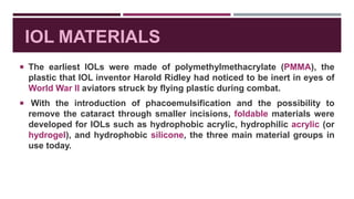 IOL MATERIALS
 The earliest IOLs were made of polymethylmethacrylate (PMMA), the
plastic that IOL inventor Harold Ridley had noticed to be inert in eyes of
World War II aviators struck by flying plastic during combat.
 With the introduction of phacoemulsification and the possibility to
remove the cataract through smaller incisions, foldable materials were
developed for IOLs such as hydrophobic acrylic, hydrophilic acrylic (or
hydrogel), and hydrophobic silicone, the three main material groups in
use today.
 