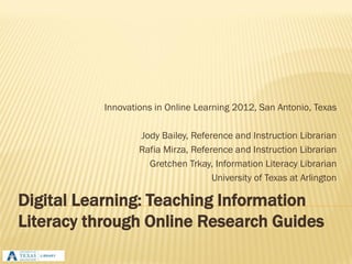 Innovations in Online Learning 2012, San Antonio, Texas

                  Jody Bailey, Reference and Instruction Librarian
                  Rafia Mirza, Reference and Instruction Librarian
                    Gretchen Trkay, Information Literacy Librarian
                                    University of Texas at Arlington

Digital Learning: Teaching Information
Literacy through Online Research Guides
 