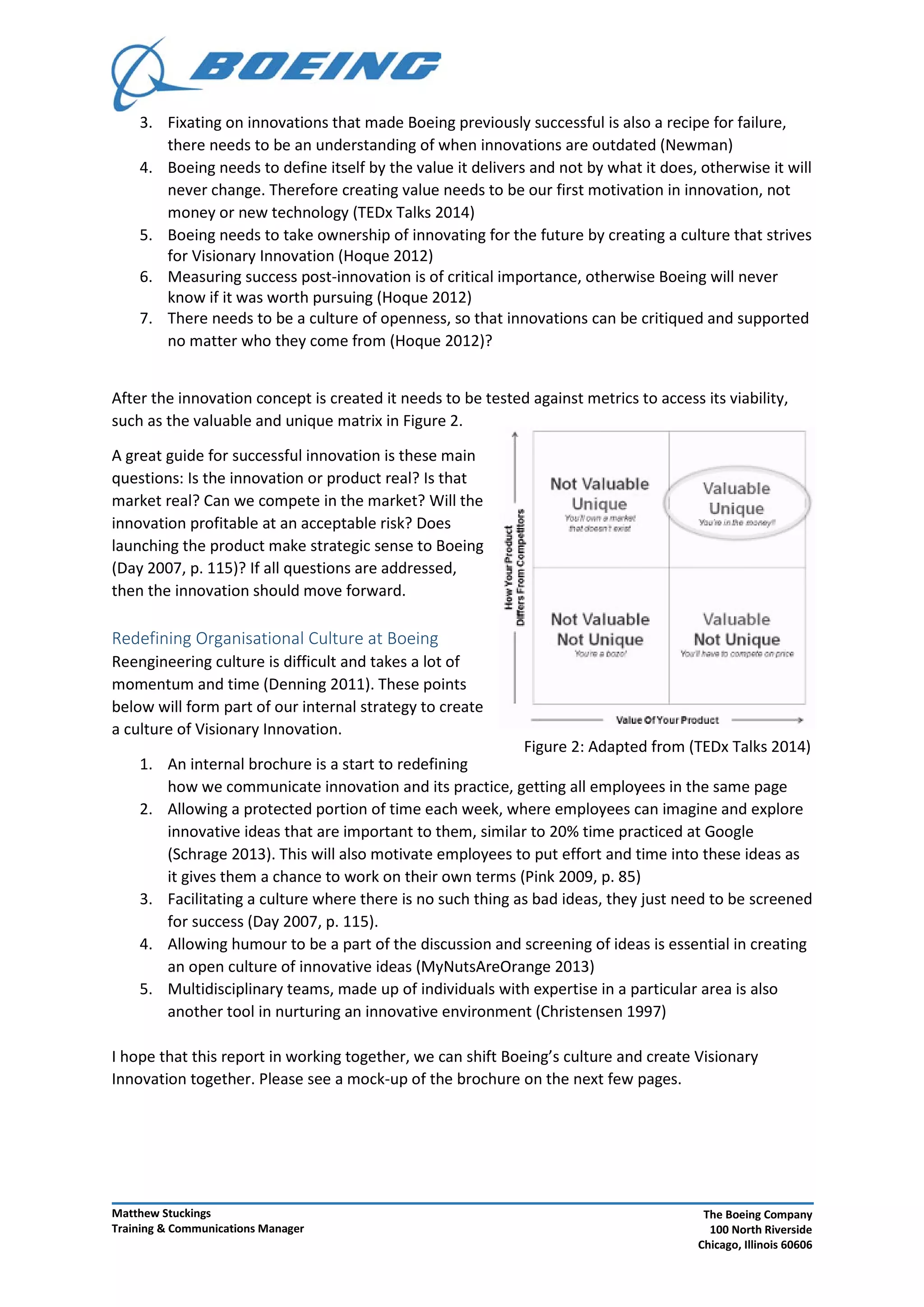 Figure 2: Adapted from (TEDx Talks 2014)
3. Fixating on innovations that made Boeing previously successful is also a recipe for failure,
there needs to be an understanding of when innovations are outdated (Newman)
4. Boeing needs to define itself by the value it delivers and not by what it does, otherwise it will
never change. Therefore creating value needs to be our first motivation in innovation, not
money or new technology (TEDx Talks 2014)
5. Boeing needs to take ownership of innovating for the future by creating a culture that strives
for Visionary Innovation (Hoque 2012)
6. Measuring success post-innovation is of critical importance, otherwise Boeing will never
know if it was worth pursuing (Hoque 2012)
7. There needs to be a culture of openness, so that innovations can be critiqued and supported
no matter who they come from (Hoque 2012)?
After the innovation concept is created it needs to be tested against metrics to access its viability,
such as the valuable and unique matrix in Figure 2.
A great guide for successful innovation is these main
questions: Is the innovation or product real? Is that
market real? Can we compete in the market? Will the
innovation profitable at an acceptable risk? Does
launching the product make strategic sense to Boeing
(Day 2007, p. 115)? If all questions are addressed,
then the innovation should move forward.
Redefining Organisational Culture at Boeing
Reengineering culture is difficult and takes a lot of
momentum and time (Denning 2011). These points
below will form part of our internal strategy to create
a culture of Visionary Innovation.
1. An internal brochure is a start to redefining
how we communicate innovation and its practice, getting all employees in the same page
2. Allowing a protected portion of time each week, where employees can imagine and explore
innovative ideas that are important to them, similar to 20% time practiced at Google
(Schrage 2013). This will also motivate employees to put effort and time into these ideas as
it gives them a chance to work on their own terms (Pink 2009, p. 85)
3. Facilitating a culture where there is no such thing as bad ideas, they just need to be screened
for success (Day 2007, p. 115).
4. Allowing humour to be a part of the discussion and screening of ideas is essential in creating
an open culture of innovative ideas (MyNutsAreOrange 2013)
5. Multidisciplinary teams, made up of individuals with expertise in a particular area is also
another tool in nurturing an innovative environment (Christensen 1997)
I hope that this report in working together, we can shift Boeing’s culture and create Visionary
Innovation together. Please see a mock-up of the brochure on the next few pages.
Matthew Stuckings
Training & Communications Manager
The Boeing Company
100 North Riverside
Chicago, Illinois 60606
 