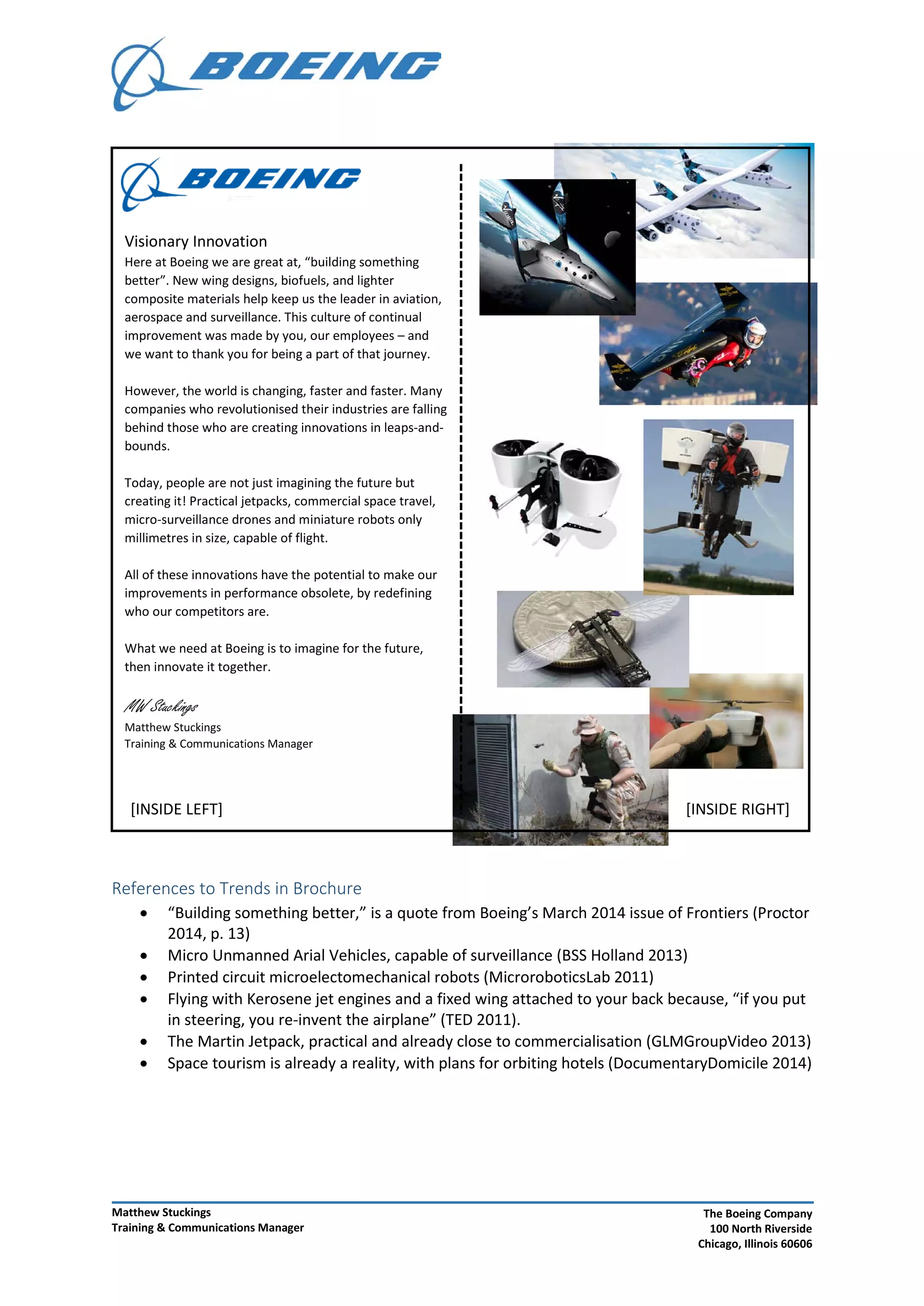 References to Trends in Brochure
• “Building something better,” is a quote from Boeing’s March 2014 issue of Frontiers (Proctor
2014, p. 13)
• Micro Unmanned Arial Vehicles, capable of surveillance (BSS Holland 2013)
• Printed circuit microelectomechanical robots (MicroroboticsLab 2011)
• Flying with Kerosene jet engines and a fixed wing attached to your back because, “if you put
in steering, you re-invent the airplane” (TED 2011).
• The Martin Jetpack, practical and already close to commercialisation (GLMGroupVideo 2013)
• Space tourism is already a reality, with plans for orbiting hotels (DocumentaryDomicile 2014)
[INSIDE LEFT] [INSIDE RIGHT]
Visionary Innovation
Here at Boeing we are great at, “building something
better”. New wing designs, biofuels, and lighter
composite materials help keep us the leader in aviation,
aerospace and surveillance. This culture of continual
improvement was made by you, our employees – and
we want to thank you for being a part of that journey.
However, the world is changing, faster and faster. Many
companies who revolutionised their industries are falling
behind those who are creating innovations in leaps-and-
bounds.
Today, people are not just imagining the future but
creating it! Practical jetpacks, commercial space travel,
micro-surveillance drones and miniature robots only
millimetres in size, capable of flight.
All of these innovations have the potential to make our
improvements in performance obsolete, by redefining
who our competitors are.
What we need at Boeing is to imagine for the future,
then innovate it together.
MW Stuckings
Matthew Stuckings
Training & Communications Manager
Matthew Stuckings
Training & Communications Manager
The Boeing Company
100 North Riverside
Chicago, Illinois 60606
 