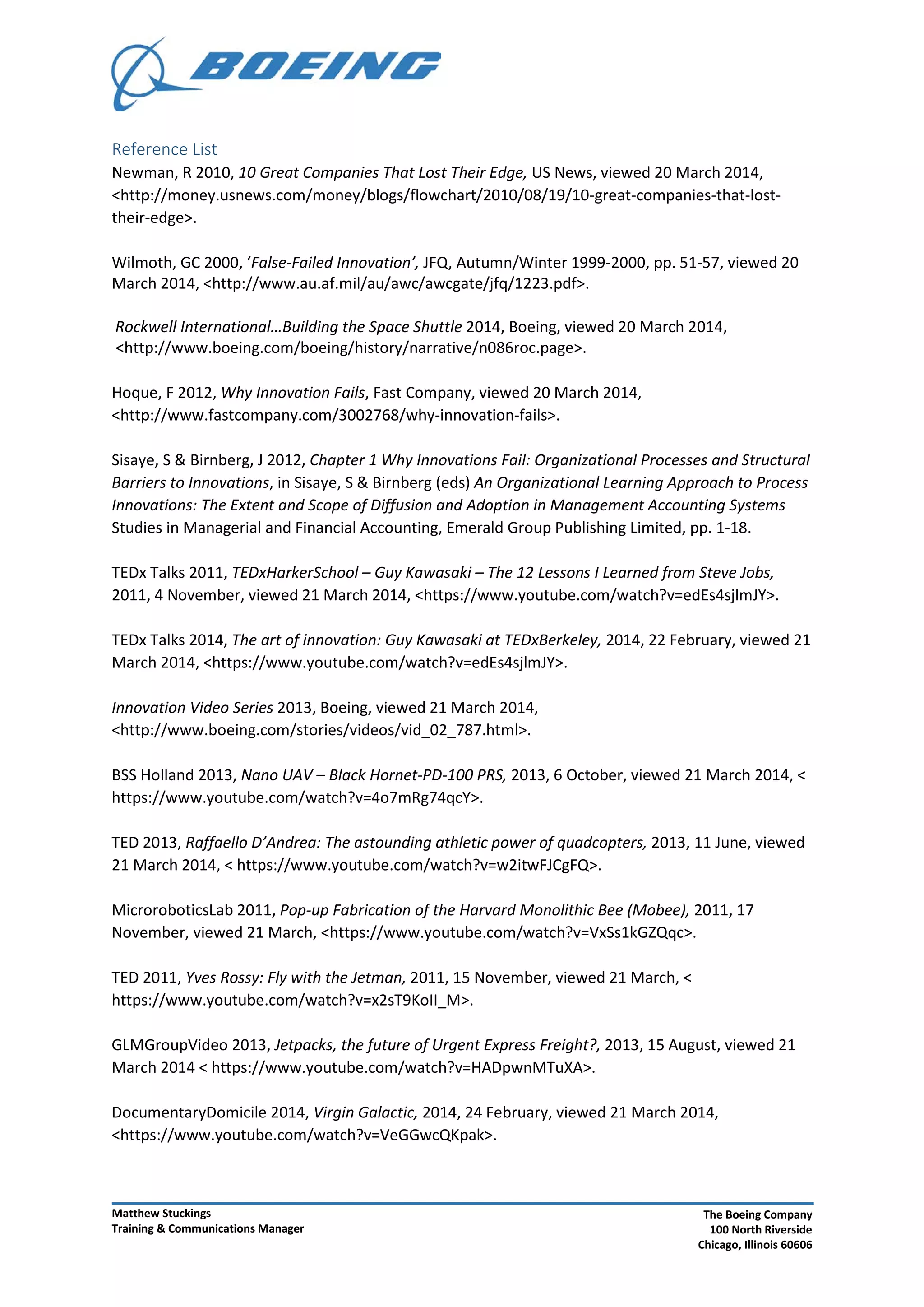 Reference List
Newman, R 2010, 10 Great Companies That Lost Their Edge, US News, viewed 20 March 2014,
<http://money.usnews.com/money/blogs/flowchart/2010/08/19/10-great-companies-that-lost-
their-edge>.
Wilmoth, GC 2000, ‘False-Failed Innovation’, JFQ, Autumn/Winter 1999-2000, pp. 51-57, viewed 20
March 2014, <http://www.au.af.mil/au/awc/awcgate/jfq/1223.pdf>.
Rockwell International…Building the Space Shuttle 2014, Boeing, viewed 20 March 2014,
<http://www.boeing.com/boeing/history/narrative/n086roc.page>.
Hoque, F 2012, Why Innovation Fails, Fast Company, viewed 20 March 2014,
<http://www.fastcompany.com/3002768/why-innovation-fails>.
Sisaye, S & Birnberg, J 2012, Chapter 1 Why Innovations Fail: Organizational Processes and Structural
Barriers to Innovations, in Sisaye, S & Birnberg (eds) An Organizational Learning Approach to Process
Innovations: The Extent and Scope of Diffusion and Adoption in Management Accounting Systems
Studies in Managerial and Financial Accounting, Emerald Group Publishing Limited, pp. 1-18.
TEDx Talks 2011, TEDxHarkerSchool – Guy Kawasaki – The 12 Lessons I Learned from Steve Jobs,
2011, 4 November, viewed 21 March 2014, <https://www.youtube.com/watch?v=edEs4sjlmJY>.
TEDx Talks 2014, The art of innovation: Guy Kawasaki at TEDxBerkeley, 2014, 22 February, viewed 21
March 2014, <https://www.youtube.com/watch?v=edEs4sjlmJY>.
Innovation Video Series 2013, Boeing, viewed 21 March 2014,
<http://www.boeing.com/stories/videos/vid_02_787.html>.
BSS Holland 2013, Nano UAV – Black Hornet-PD-100 PRS, 2013, 6 October, viewed 21 March 2014, <
https://www.youtube.com/watch?v=4o7mRg74qcY>.
TED 2013, Raffaello D’Andrea: The astounding athletic power of quadcopters, 2013, 11 June, viewed
21 March 2014, < https://www.youtube.com/watch?v=w2itwFJCgFQ>.
MicroroboticsLab 2011, Pop-up Fabrication of the Harvard Monolithic Bee (Mobee), 2011, 17
November, viewed 21 March, <https://www.youtube.com/watch?v=VxSs1kGZQqc>.
TED 2011, Yves Rossy: Fly with the Jetman, 2011, 15 November, viewed 21 March, <
https://www.youtube.com/watch?v=x2sT9KoII_M>.
GLMGroupVideo 2013, Jetpacks, the future of Urgent Express Freight?, 2013, 15 August, viewed 21
March 2014 < https://www.youtube.com/watch?v=HADpwnMTuXA>.
DocumentaryDomicile 2014, Virgin Galactic, 2014, 24 February, viewed 21 March 2014,
<https://www.youtube.com/watch?v=VeGGwcQKpak>.
Matthew Stuckings
Training & Communications Manager
The Boeing Company
100 North Riverside
Chicago, Illinois 60606
 