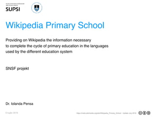 https://meta.wikimedia.org/wiki/Wikipedia_Primary_School - Update July 20166 luglio 2016
Wikipedia Primary School
SNSF projekt
Dr. Iolanda Pensa
Providing on Wikipedia the information necessary
to complete the cycle of primary education in the languages
used by the different education system
 