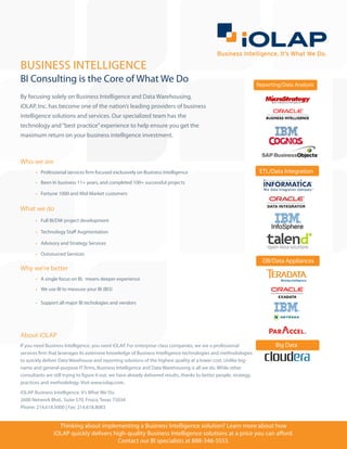 BUSINESS INTELLIGENCE
BI Consulting is the Core of What We Do                                                                                Reporting/Data Analysis

By focusing solely on Business Intelligence and Data Warehousing,
iOLAP, Inc. has become one of the nation’s leading providers of business
intelligence solutions and services. Our specialized team has the
technology and “best practice” experience to help ensure you get the
maximum return on your business intelligence investment.



Who we are
       •	 Professional services firm focused exclusively on Business Intelligence                                       ETL/Data Integration
       •	 Been In business 11+ years, and completed 100+ successful projects

       •	 Fortune 1000 and Mid-Market customers


What we do
       •	 Full BI/DW project development

       •	 Technology Staff Augmentation

       •	 Advisory and Strategy Services

       •	 Outsourced Services
                                                                                                                         DB/Data Appliances
Why we’re better
       •	 A single focus on BI, means deeper experience
       •	 We use BI to measure your BI (BI3)

       •	 Support all major BI techologies and vendors




About iOLAP
If you need Business Intelligence, you need iOLAP. For enterprise-class companies, we are a professional                      Big Data
services firm that leverages its extensive knowledge of Business Intelligence technologies and methodologies
to quickly deliver Data Warehouse and reporting solutions of the highest quality at a lower cost. Unlike big-
name and general-purpose IT firms, Business Intelligence and Data Warehousing is all we do. While other
consultants are still trying to figure it out, we have already delivered results, thanks to better people, strategy,
practices and methodology. Visit www.iolap.com.
iOLAP. Business Intelligence. It’s What We Do.
2600 Network Blvd., Suite 570, Frisco, Texas 75034
Phone: 214.618.5000 | Fax: 214.618.8083


                  Thinking about implementing a Business Intelligence solution? Learn more about how
                iOLAP quickly delivers high-quality Business Intelligence solutions at a price you can afford.
                                         Contact our BI specialists at 888-346-5553.
 