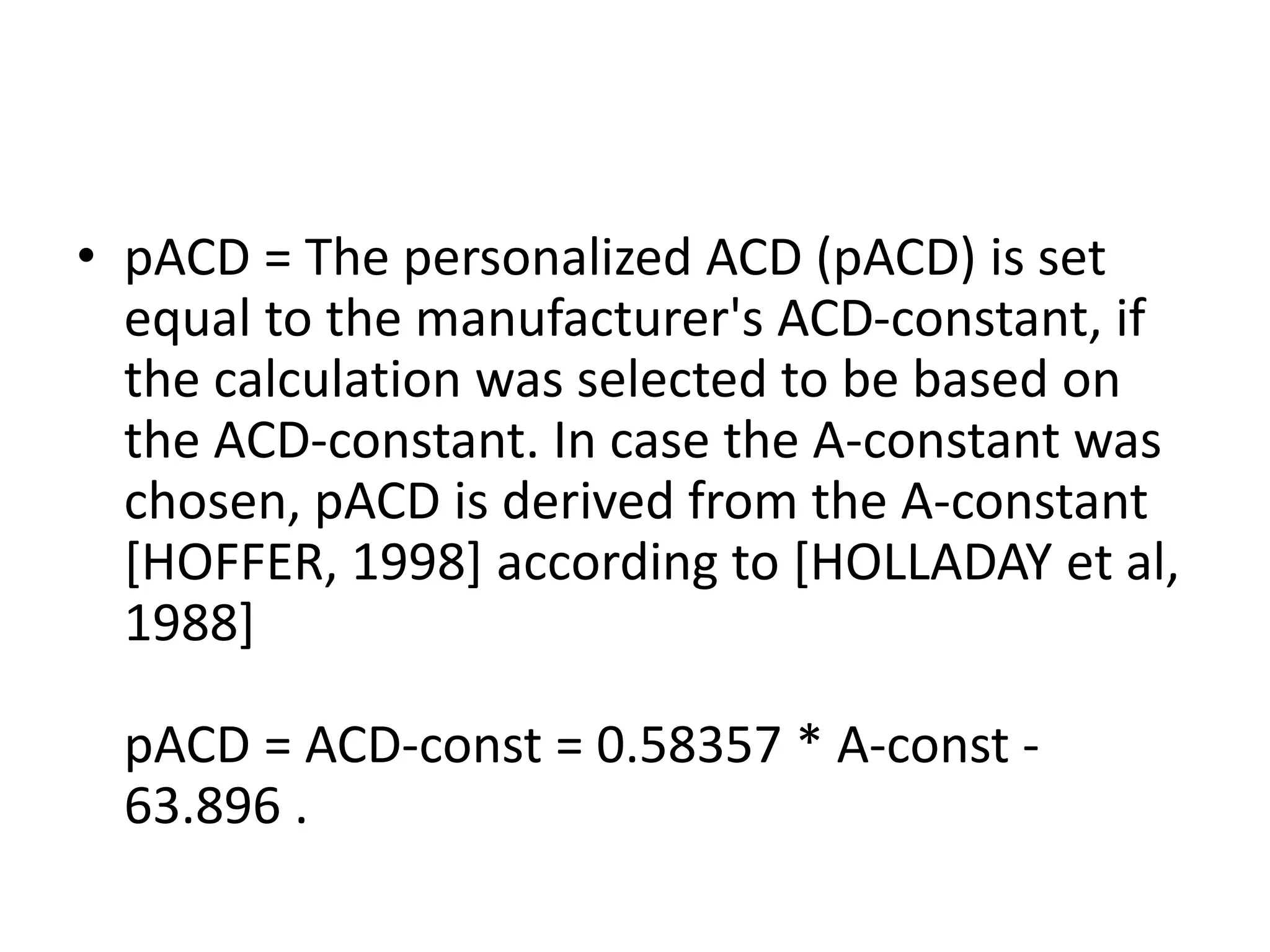 • pACD = The personalized ACD (pACD) is set
equal to the manufacturer's ACD-constant, if
the calculation was selected to be based on
the ACD-constant. In case the A-constant was
chosen, pACD is derived from the A-constant
[HOFFER, 1998] according to [HOLLADAY et al,
1988]
pACD = ACD-const = 0.58357 * A-const -
63.896 .
 