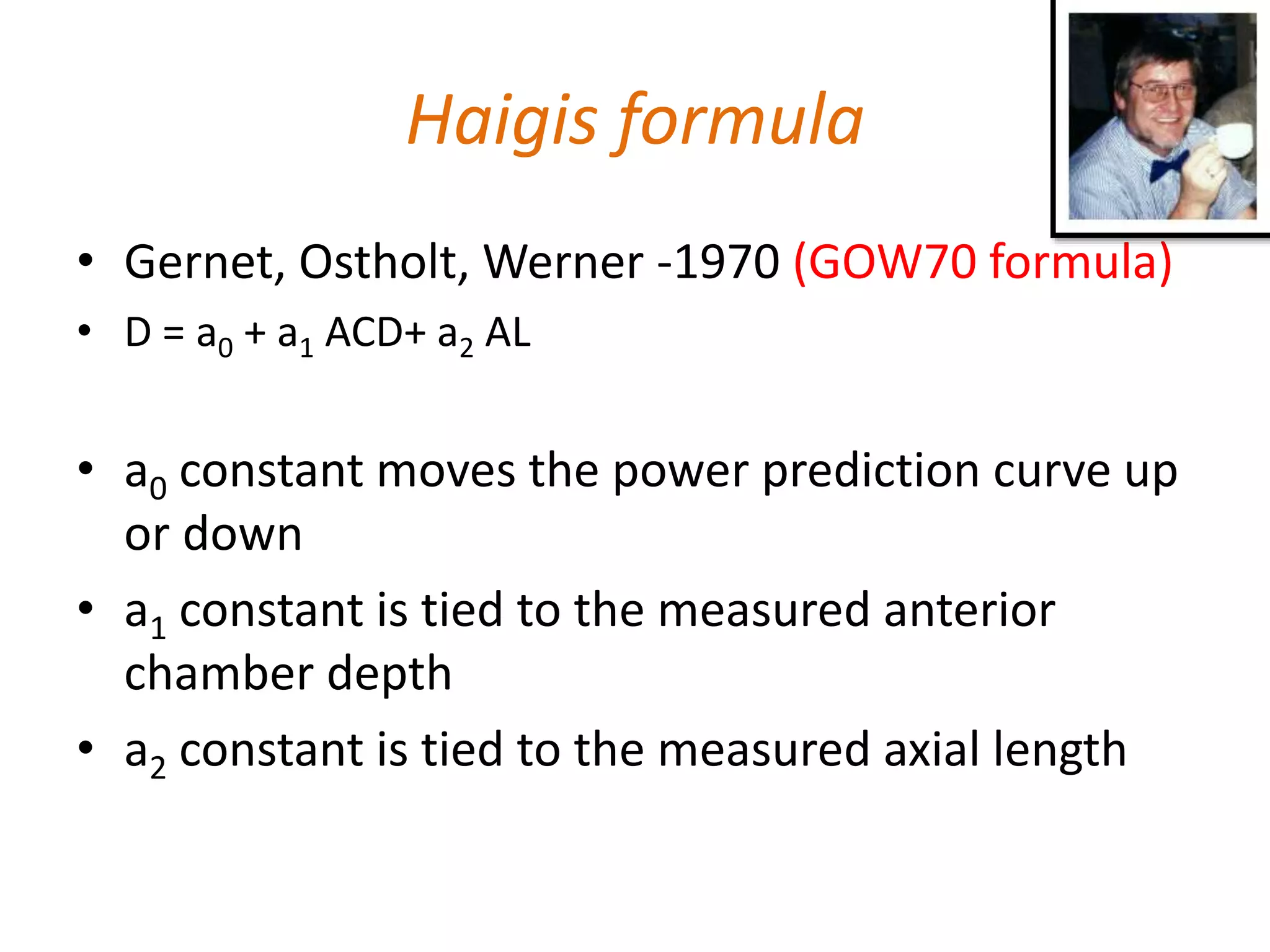 Haigis formula
• Gernet, Ostholt, Werner -1970 (GOW70 formula)
• D = a0 + a1 ACD+ a2 AL
• a0 constant moves the power prediction curve up
or down
• a1 constant is tied to the measured anterior
chamber depth
• a2 constant is tied to the measured axial length
 