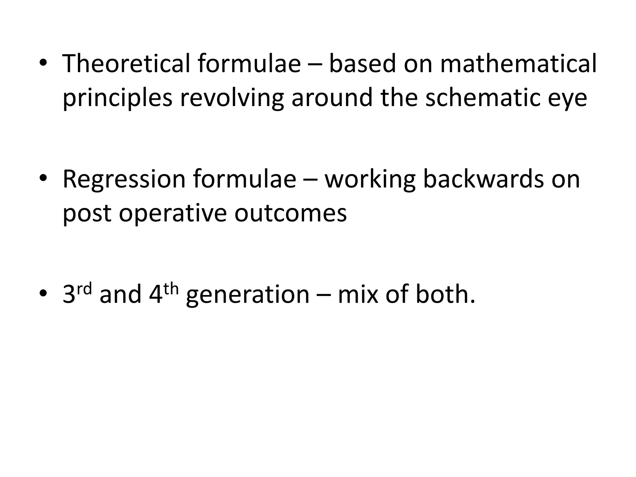 • Theoretical formulae – based on mathematical
principles revolving around the schematic eye
• Regression formulae – working backwards on
post operative outcomes
• 3rd and 4th generation – mix of both.
 