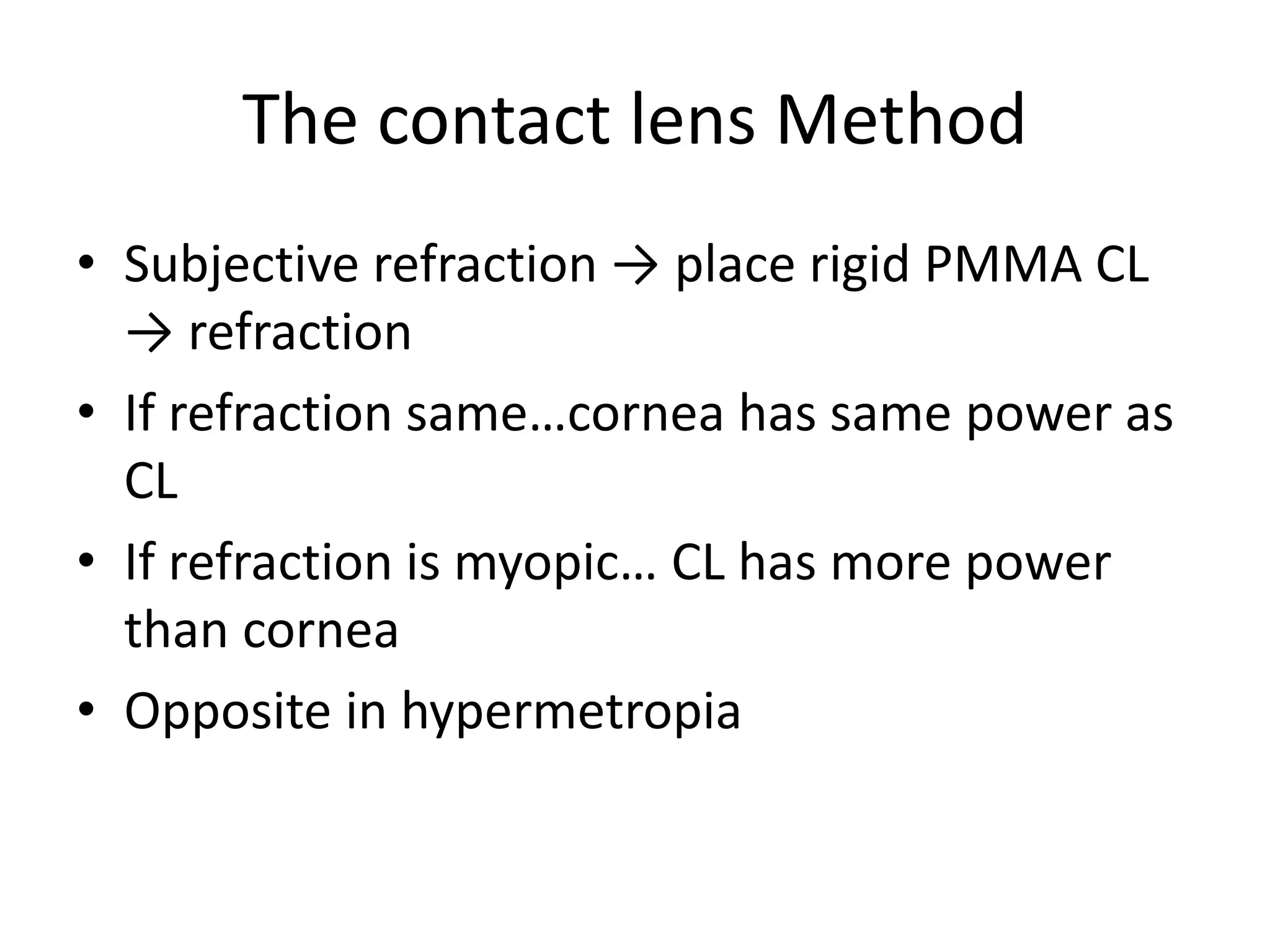 The contact lens Method
• Subjective refraction → place rigid PMMA CL
→ refraction
• If refraction same…cornea has same power as
CL
• If refraction is myopic… CL has more power
than cornea
• Opposite in hypermetropia
 