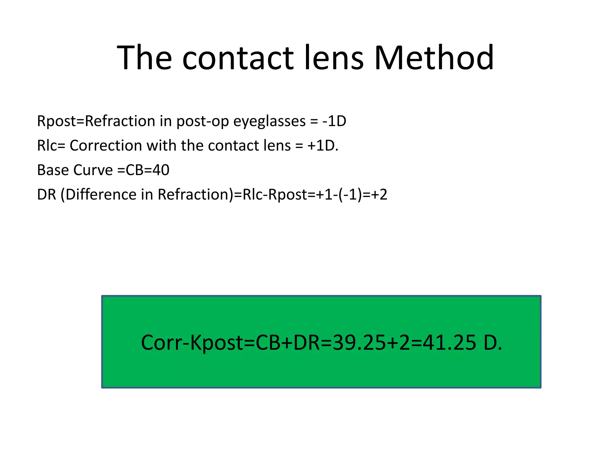 The contact lens Method
Rpost=Refraction in post-op eyeglasses = -1D
Rlc= Correction with the contact lens = +1D.
Base Curve =CB=40
DR (Difference in Refraction)=Rlc-Rpost=+1-(-1)=+2
Corr-Kpost=CB+DR=39.25+2=41.25 D.
 