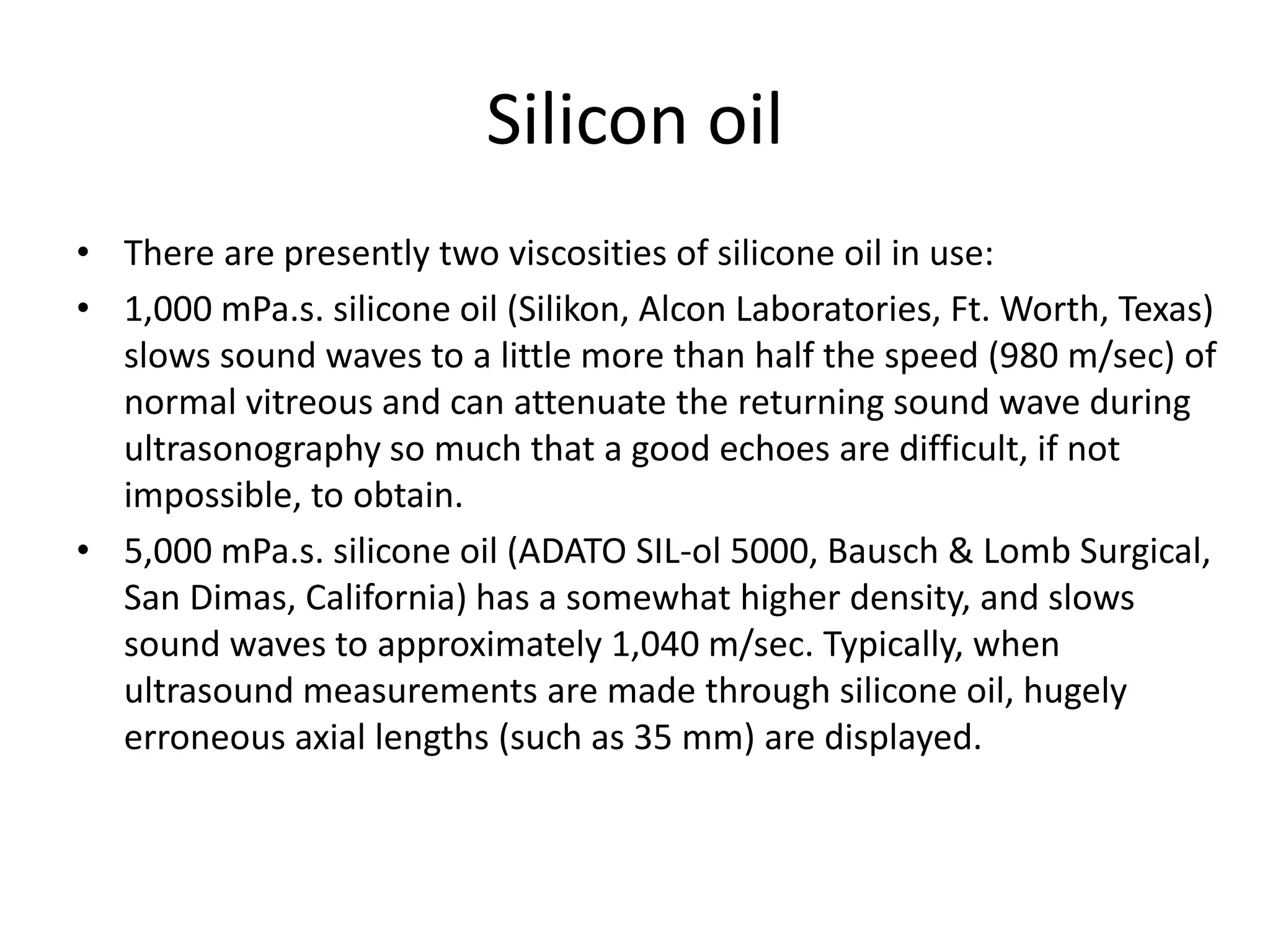 Silicon oil
• There are presently two viscosities of silicone oil in use:
• 1,000 mPa.s. silicone oil (Silikon, Alcon Laboratories, Ft. Worth, Texas)
slows sound waves to a little more than half the speed (980 m/sec) of
normal vitreous and can attenuate the returning sound wave during
ultrasonography so much that a good echoes are difficult, if not
impossible, to obtain.
• 5,000 mPa.s. silicone oil (ADATO SIL-ol 5000, Bausch & Lomb Surgical,
San Dimas, California) has a somewhat higher density, and slows
sound waves to approximately 1,040 m/sec. Typically, when
ultrasound measurements are made through silicone oil, hugely
erroneous axial lengths (such as 35 mm) are displayed.
 