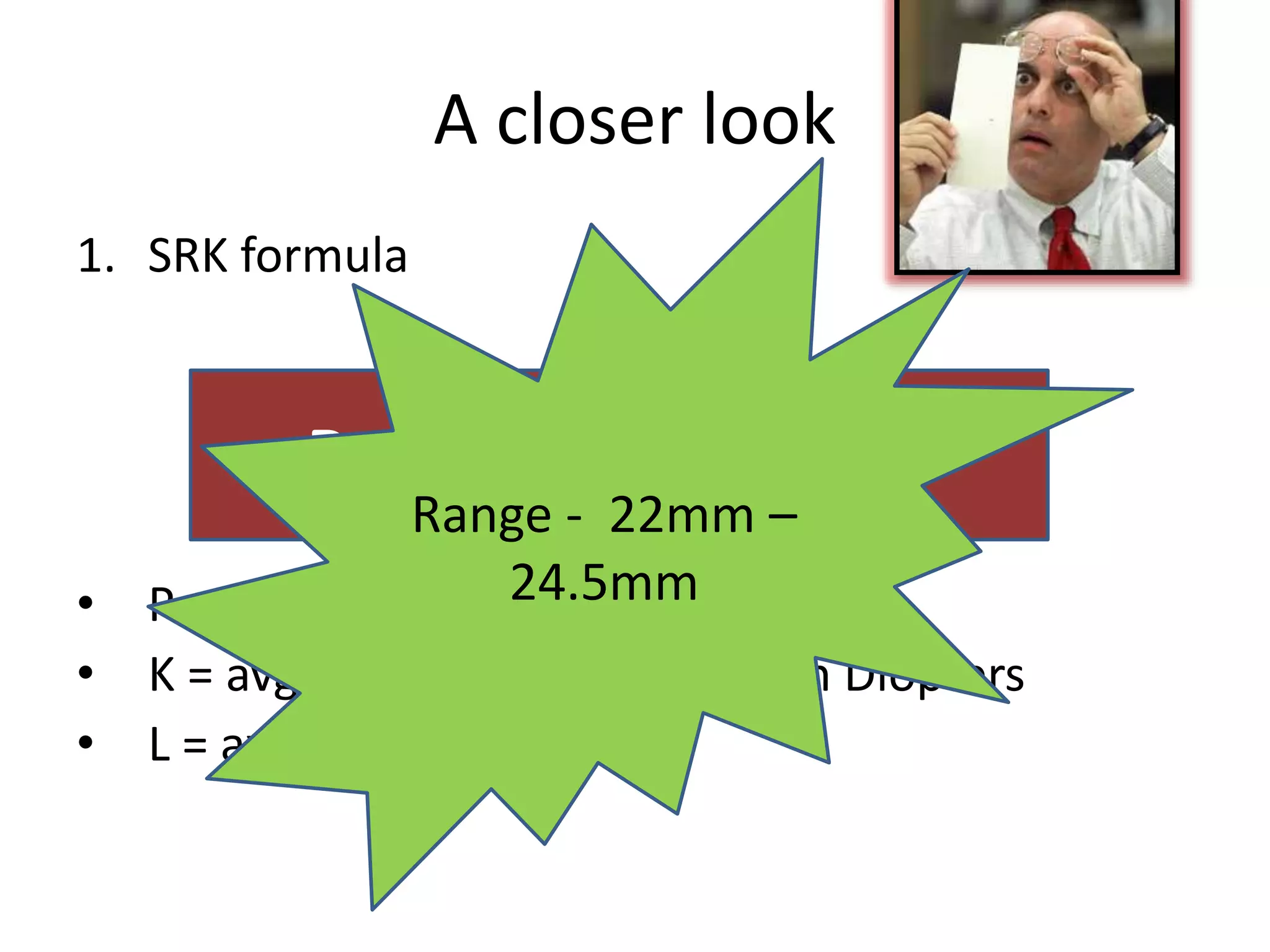 A closer look
1. SRK formula
• P = IOL Power
• K = avg central corneal power in Diopters
• L = axial length in mm.
P = A – 0.9K – 2.5L
Range - 22mm –
24.5mm
 