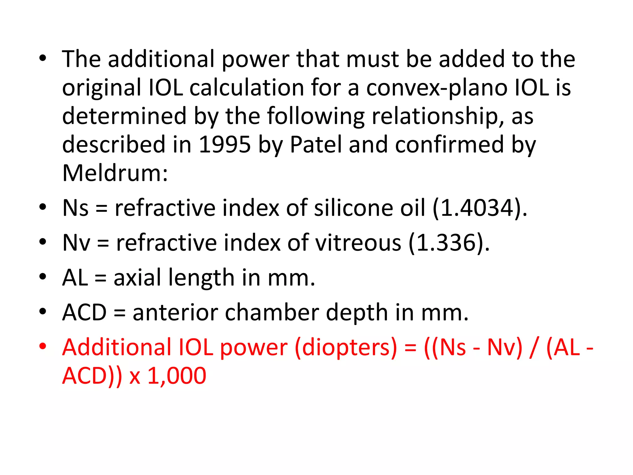 • The additional power that must be added to the
original IOL calculation for a convex-plano IOL is
determined by the following relationship, as
described in 1995 by Patel and confirmed by
Meldrum:
• Ns = refractive index of silicone oil (1.4034).
• Nv = refractive index of vitreous (1.336).
• AL = axial length in mm.
• ACD = anterior chamber depth in mm.
• Additional IOL power (diopters) = ((Ns - Nv) / (AL -
ACD)) x 1,000
 
