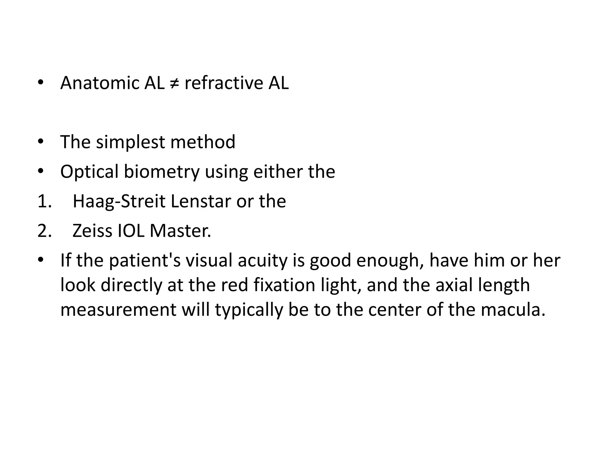 • Anatomic AL ≠ refractive AL
• The simplest method
• Optical biometry using either the
1. Haag-Streit Lenstar or the
2. Zeiss IOL Master.
• If the patient's visual acuity is good enough, have him or her
look directly at the red fixation light, and the axial length
measurement will typically be to the center of the macula.
 