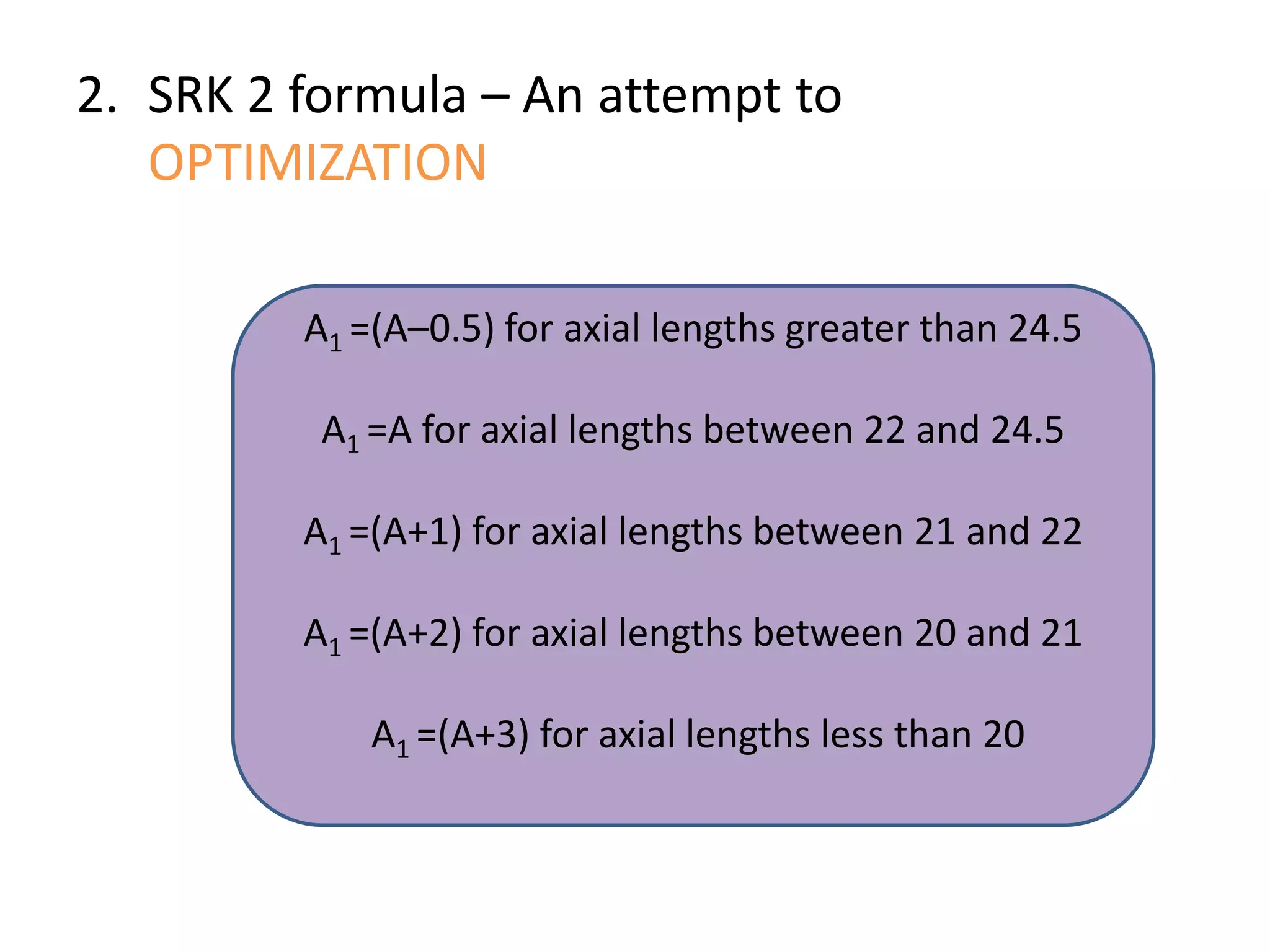 2. SRK 2 formula – An attempt to
OPTIMIZATION
A1 =(A–0.5) for axial lengths greater than 24.5
A1 =A for axial lengths between 22 and 24.5
A1 =(A+1) for axial lengths between 21 and 22
A1 =(A+2) for axial lengths between 20 and 21
A1 =(A+3) for axial lengths less than 20
 