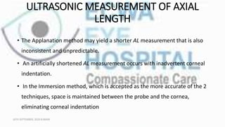 ULTRASONIC MEASUREMENT OF AXIAL
LENGTH
• The Applanation method may yield a shorter AL measurement that is also
inconsistent and unpredictable.
• An artificially shortened AL measurement occurs with inadvertent corneal
indentation.
• In the Immersion method, which is accepted as the more accurate of the 2
techniques, space is maintained between the probe and the cornea,
eliminating corneal indentation
16TH SEPTEMBER, 2020 8:00AM
 