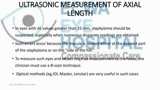 ULTRASONIC MEASUREMENT OF AXIAL
LENGTH
• In eyes with AL values greater than 25 mm, staphyloma should be
suspected, especially when numerous disparate readings are obtained.
• Such errors occur because the macula is located either at the deepest part
of the staphyloma or on the “side of the hill.”
• To measure such eyes and obtain the true measurement to the fovea, the
clinician must use a B-scan technique.
• Optical methods (eg,IOL Master, Lenstar) are very useful in such cases
16TH SEPTEMBER, 2020 8:00AM
 