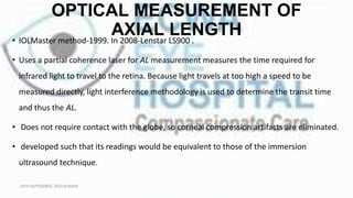OPTICAL MEASUREMENT OF
AXIAL LENGTH
• IOLMaster method-1999. In 2008-Lenstar LS900 .
• Uses a partial coherence laser for AL measurement measures the time required for
infrared light to travel to the retina. Because light travels at too high a speed to be
measured directly, light interference methodology is used to determine the transit time
and thus the AL.
• Does not require contact with the globe, so corneal compression artifacts are eliminated.
• developed such that its readings would be equivalent to those of the immersion
ultrasound technique.
16TH SEPTEMBER, 2020 8:00AM
 