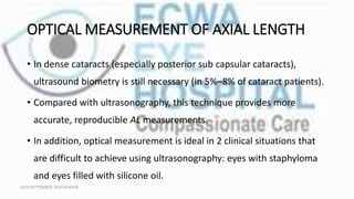 OPTICAL MEASUREMENT OF AXIAL LENGTH
• In dense cataracts (especially posterior sub capsular cataracts),
ultrasound biometry is still necessary (in 5%–8% of cataract patients).
• Compared with ultrasonography, this technique provides more
accurate, reproducible AL measurements.
• In addition, optical measurement is ideal in 2 clinical situations that
are difficult to achieve using ultrasonography: eyes with staphyloma
and eyes filled with silicone oil.
16TH SEPTEMBER, 2020 8:00AM
 