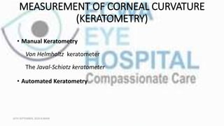 MEASUREMENT OF CORNEAL CURVATURE
(KERATOMETRY)
• Manual Keratometry
Von Helmholtz keratometer
The Javal-Schiotz keratometer
• Automated Keratometry
16TH SEPTEMBER, 2020 8:00AM
 