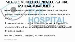 MEASUREMENT OF CORNEAL CURVATURE
MANUAL KERATOMETRY
• Manual keratometry is a method to determine the true central optical
power of the cornea by measuring the radius of curvature of the anterior
surface.
• It makes assumptions regarding the posterior surface (which cannot be
measured by the instrument) and then converts the radius into diopters (D)
by a simple equation:
• D = 337.5/ r Where D = diopters, r = radius of curvature
16TH SEPTEMBER, 2020 8:00AM
 
