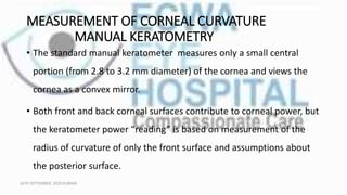 MEASUREMENT OF CORNEAL CURVATURE
MANUAL KERATOMETRY
• The standard manual keratometer measures only a small central
portion (from 2.8 to 3.2 mm diameter) of the cornea and views the
cornea as a convex mirror.
• Both front and back corneal surfaces contribute to corneal power, but
the keratometer power “reading” is based on measurement of the
radius of curvature of only the front surface and assumptions about
the posterior surface.
16TH SEPTEMBER, 2020 8:00AM
 