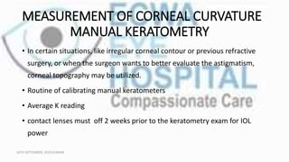 MEASUREMENT OF CORNEAL CURVATURE
MANUAL KERATOMETRY
• In certain situations, like irregular corneal contour or previous refractive
surgery, or when the surgeon wants to better evaluate the astigmatism,
corneal topography may be utilized.
• Routine of calibrating manual keratometers
• Average K reading
• contact lenses must off 2 weeks prior to the keratometry exam for IOL
power
16TH SEPTEMBER, 2020 8:00AM
 