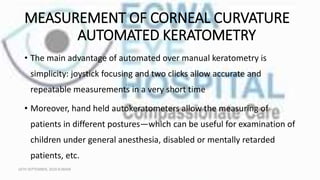 MEASUREMENT OF CORNEAL CURVATURE
AUTOMATED KERATOMETRY
• The main advantage of automated over manual keratometry is
simplicity: joystick focusing and two clicks allow accurate and
repeatable measurements in a very short time
• Moreover, hand held autokeratometers allow the measuring of
patients in different postures—which can be useful for examination of
children under general anesthesia, disabled or mentally retarded
patients, etc.
16TH SEPTEMBER, 2020 8:00AM
 