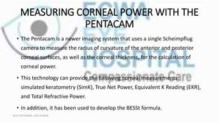 MEASURING CORNEAL POWER WITH THE
PENTACAM
• The Pentacam is a newer imaging system that uses a single Scheimpflug
camera to measure the radius of curvature of the anterior and posterior
corneal surfaces, as well as the corneal thickness, for the calculation of
corneal power.
• This technology can provide the following corneal measurements:
simulated keratometry (SimK), True Net Power, Equivalent K Reading (EKR),
and Total Refractive Power.
• In addition, it has been used to develop the BESSt formula.
16TH SEPTEMBER, 2020 8:00AM
 