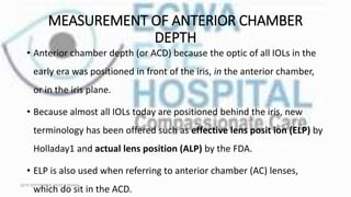 MEASUREMENT OF ANTERIOR CHAMBER
DEPTH
• Anterior chamber depth (or ACD) because the optic of all IOLs in the
early era was positioned in front of the iris, in the anterior chamber,
or in the iris plane.
• Because almost all IOLs today are positioned behind the iris, new
terminology has been offered such as effective lens posit ion (ELP) by
Holladay1 and actual lens position (ALP) by the FDA.
• ELP is also used when referring to anterior chamber (AC) lenses,
which do sit in the ACD.
16TH SEPTEMBER, 2020 8:00AM
 