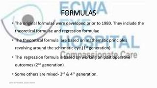 FORMULAS
• The original formulae were developed prior to 1980. They include the
theoretical formulae and regression formulae
• The theoretical formula are based on mathematic principles
revolving around the schematic eye.(1st generation)
• The regression formula is based on working on post operative
outcomes (2nd generation)
• Some others are mixed- 3rd & 4th generation.
16TH SEPTEMBER, 2020 8:00AM
 